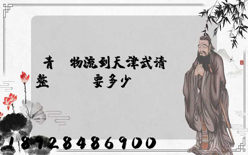 青島物流到天津武清區。整車運輸要多少錢